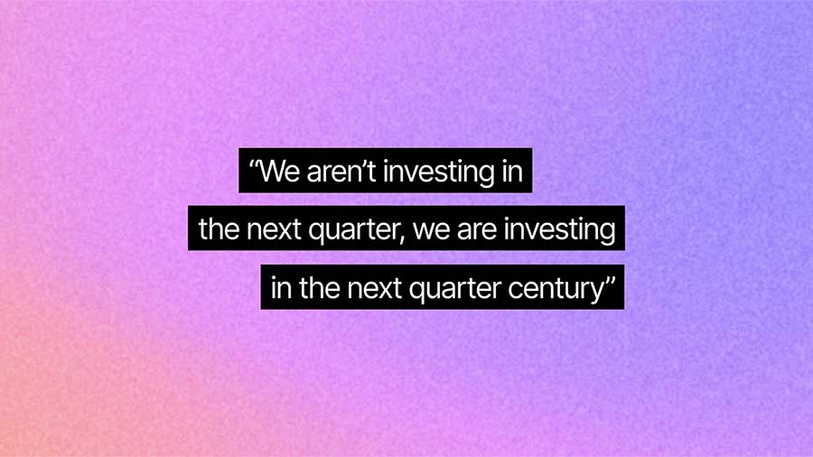 We aren’t investing in the next quarter, we are investing in the next quarter century.